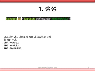 1. 생성
Signature sig = Signature.getInstance("MD5WithRSA");
darkandark90@gmail.com 5
제공되는 알고리즘을 이용해서 signature객체
를 생성한다.
SHA1withDSA
SHA1withRSA
SHA256withRSA
 