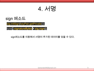 4. 서명
sign 메소드
sig.initSign(keyPair.getPrivate());
byte[] signatureBytes = sig.sign();
darkandark90@gmail.com 9
sign메소드를 이용해서 서명이 추가된 데이터를 얻을 수 있다.
 