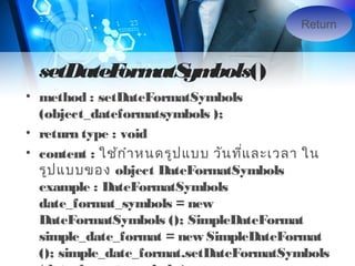 Return

setDateF atS bols()
orm ym
• method : setDateFormatSymbols
(object_dateformatsymbols );
• return type : void
• content : ใช้ก ำำ หนดรูป แบบ วัน ทีแ ละเวลำ ใน
่
รูป แบบของ object DateFormatSymbols
example : DateFormatSymbols
date_format_symbols = new
DateFormatSymbols (); SimpleDateFormat
simple_date_format = new SimpleDateFormat
(); simple_date_format.setDateFormatSymbols

 