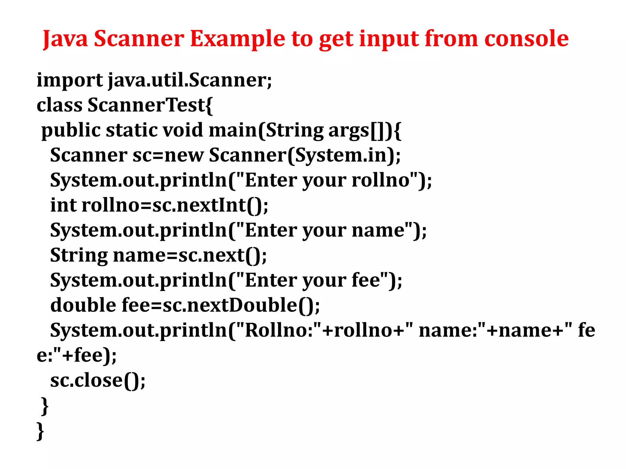Java Scanner Example to get input from console
import java.util.Scanner;
class ScannerTest{
public static void main(String args[]){
Scanner sc=new Scanner(System.in);
System.out.println("Enter your rollno");
int rollno=sc.nextInt();
System.out.println("Enter your name");
String name=sc.next();
System.out.println("Enter your fee");
double fee=sc.nextDouble();
System.out.println("Rollno:"+rollno+" name:"+name+" fe
e:"+fee);
sc.close();
}
}
 