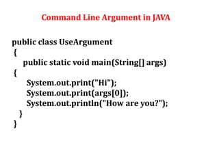 Command Line Argument in JAVA
public class UseArgument
{
public static void main(String[] args)
{
System.out.print("Hi");
System.out.print(args[0]);
System.out.println("How are you?");
}
}
 