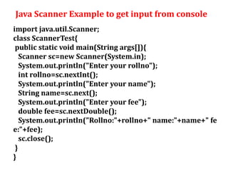 Java Scanner Example to get input from console
import java.util.Scanner;
class ScannerTest{
public static void main(String args[]){
Scanner sc=new Scanner(System.in);
System.out.println("Enter your rollno");
int rollno=sc.nextInt();
System.out.println("Enter your name");
String name=sc.next();
System.out.println("Enter your fee");
double fee=sc.nextDouble();
System.out.println("Rollno:"+rollno+" name:"+name+" fe
e:"+fee);
sc.close();
}
}
 