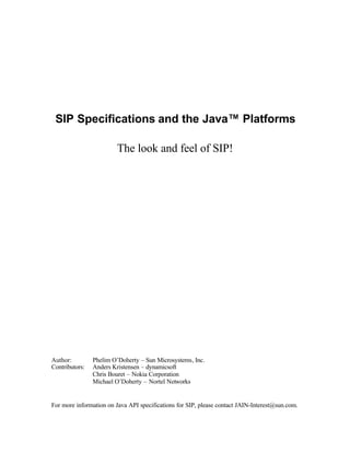 SIP Specifications and the Java™ Platforms

                         The look and feel of SIP!




Author:         Phelim O’Doherty – Sun Microsystems, Inc.
Contributors:   Anders Kristensen – dynamicsoft
                Chris Bouret – Nokia Corporation
                Michael O’Doherty – Nortel Networks


For more information on Java API specifications for SIP, please contact JAIN-Interest@sun.com.
 