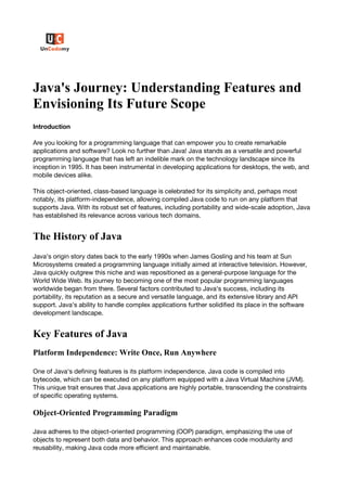 Java's Journey: Understanding Features and
Envisioning Its Future Scope
Introduction
Are you looking for a programming language that can empower you to create remarkable
applications and software? Look no further than Java! Java stands as a versatile and powerful
programming language that has left an indelible mark on the technology landscape since its
inception in 1995. It has been instrumental in developing applications for desktops, the web, and
mobile devices alike.
This object-oriented, class-based language is celebrated for its simplicity and, perhaps most
notably, its platform-independence, allowing compiled Java code to run on any platform that
supports Java. With its robust set of features, including portability and wide-scale adoption, Java
has established its relevance across various tech domains.
The History of Java
Java's origin story dates back to the early 1990s when James Gosling and his team at Sun
Microsystems created a programming language initially aimed at interactive television. However,
Java quickly outgrew this niche and was repositioned as a general-purpose language for the
World Wide Web. Its journey to becoming one of the most popular programming languages
worldwide began from there. Several factors contributed to Java's success, including its
portability, its reputation as a secure and versatile language, and its extensive library and API
support. Java's ability to handle complex applications further solidified its place in the software
development landscape.
Key Features of Java
Platform Independence: Write Once, Run Anywhere
One of Java's defining features is its platform independence. Java code is compiled into
bytecode, which can be executed on any platform equipped with a Java Virtual Machine (JVM).
This unique trait ensures that Java applications are highly portable, transcending the constraints
of specific operating systems.
Object-Oriented Programming Paradigm
Java adheres to the object-oriented programming (OOP) paradigm, emphasizing the use of
objects to represent both data and behavior. This approach enhances code modularity and
reusability, making Java code more efficient and maintainable.
 