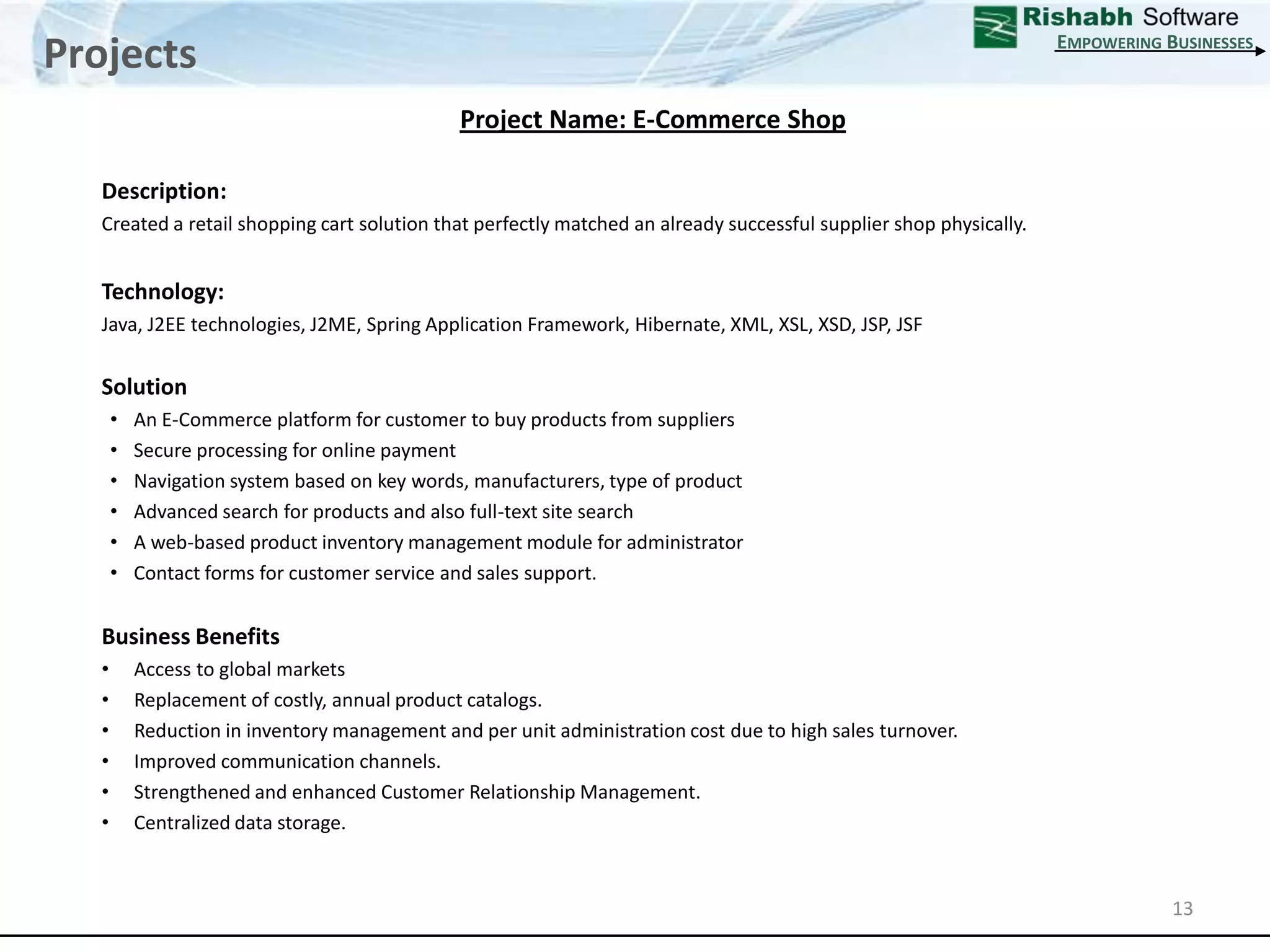 ProjectsEmpowering Businesses13Project Name: E-Commerce Shop Description: Created a retail shopping cart solution that perfectly matched an already successful supplier shop physically.Technology: Java, J2EE technologies, J2ME, Spring Application Framework, Hibernate, XML, XSL, XSD, JSP, JSFSolutionAn E-Commerce platform for customer to buy products from suppliers