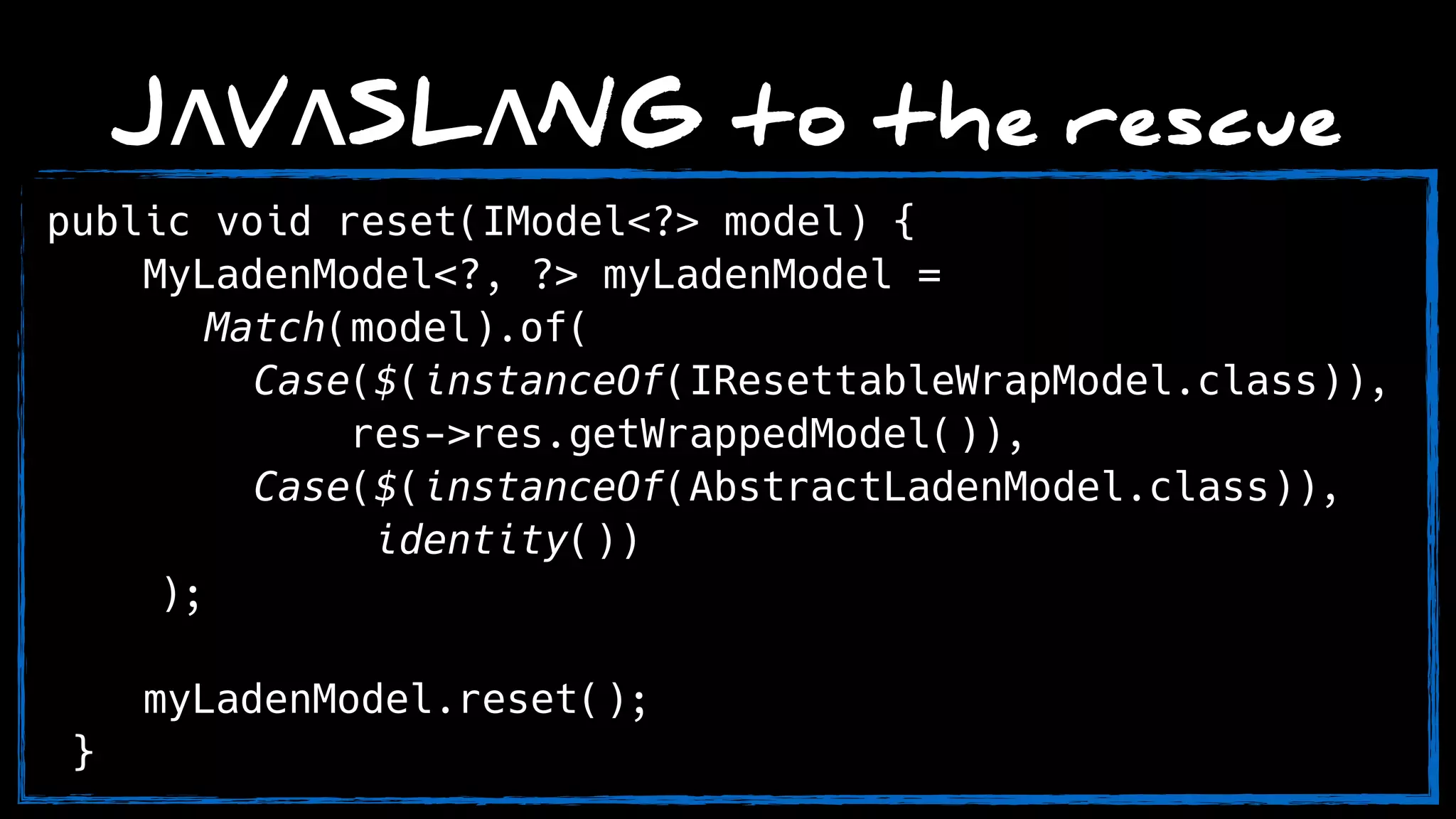 JΛVΛSLΛNG to the rescue
public void reset(IModel<?> model) { 
MyLadenModel<?, ?> myLadenModel =
Match(model).of( 
Case($(instanceOf(IResettableWrapModel.class)),
res->res.getWrappedModel()), 
Case($(instanceOf(AbstractLadenModel.class)),
identity()) 
);
myLadenModel.reset(); 
}
 