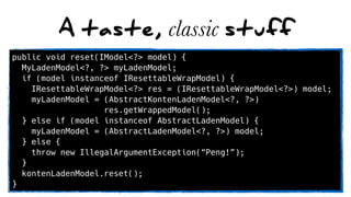 A taste, classic stuff
public void reset(IModel<?> model) {
MyLadenModel<?, ?> myLadenModel;
if (model instanceof IResettableWrapModel) {
IResettableWrapModel<?> res = (IResettableWrapModel<?>) model;
myLadenModel = (AbstractKontenLadenModel<?, ?>)
res.getWrappedModel();
} else if (model instanceof AbstractLadenModel) {
myLadenModel = (AbstractLadenModel<?, ?>) model;
} else {
throw new IllegalArgumentException(“Peng!”);
}
kontenLadenModel.reset();
}
 