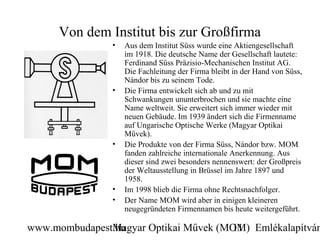 Von dem Institut bis zur Großfirma
                •   Aus dem Institut Süss wurde eine Aktiengesellschaft
                    im 1918. Die deutsche Name der Gesellschaft lautete:
                    Ferdinand Süss Präzisio-Mechanischen Institut AG.
                    Die Fachleitung der Firma bleibt in der Hand von Süss,
                    Nándor bis zu seinem Tode.
                •   Die Firma entwickelt sich ab und zu mit
                    Schwankungen ununterbrochen und sie machte eine
                    Name weltweit. Sie erweitert sich immer wieder mit
                    neuen Gebäude. Im 1939 ändert sich die Firmenname
                    auf Ungarische Optische Werke (Magyar Optikai
                    Művek).
                •   Die Produkte von der Firma Süss, Nándor bzw. MOM
                    fanden zahlreiche internationale Anerkennung. Aus
                    dieser sind zwei besonders nennenswert: der Großpreis
                    der Weltausstellung in Brüssel im Jahre 1897 und
                    1958.
                •   Im 1998 blieb die Firma ohne Rechtsnachfolger.
                •   Der Name MOM wird aber in einigen kleineren
                    neugegründeten Firmennamen bis heute weitergeführt.

www.mombudapest.hu
               Magyar Optikai Művek (MOM) Emlékalapítván
                                      11
 