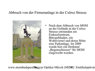 Abbruch von der Firmenanlage in der Csörsz Strasse


                       • Nach dem Abbruch von MOM
                         an der Gelände in der Csörsz
                         Strasse entstanden ein
                         Einkaufzentrum,
                         Bürogebäuden, ein
                         Wohnviertel und deren Mitte
                         eine Parkanlage. Im 2009
                         wurde hier ein Denkmal
                         „Bogenschiesser“ für MOM
                         eingeweiht worden.



www.mombudapest.hu
               Magyar Optikai Művek (MOM) Emlékalapítván
                                      14
 
