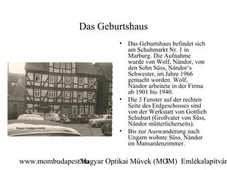 Das Geburtshaus
                          •   Das Geburtshaus befindet sich
                              am Schuhmarkt Nr. 1 in
                              Marburg. Die Aufnahme
                              wurde von Wolf, Nándor, von
                              den Sohn Süss, Nándor‘s
                              Schwester, im Jahre 1966
                              gemacht worden. Wolf,
                              Nándor arbeitete in der Firma
                              ab 1901 bis 1940.
                          •   Die 3 Fenster auf der rechten
                              Seite des Erdgeschosses sind
                              von der Werkstatt von Gottlieb
                              Schubart (Großvater von Süss,
                              Nándor mütterlicherseits).
                          •   Bis zur Auswanderung nach
                              Ungarn wohnte Süss, Nándor
                              im Mansardenzimmer.

www.mombudapest.hu
               Magyar Optikai Művek (MOM) Emlékalapítván
                                      3
 