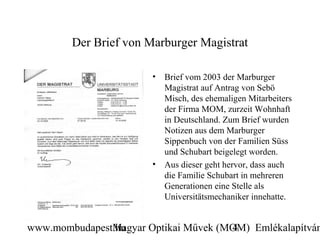 Der Brief von Marburger Magistrat

                       •   Brief vom 2003 der Marburger
                           Magistrat auf Antrag von Sebö
                           Misch, des ehemaligen Mitarbeiters
                           der Firma MOM, zurzeit Wohnhaft
                           in Deutschland. Zum Brief wurden
                           Notizen aus dem Marburger
                           Sippenbuch von der Familien Süss
                           und Schubart beigelegt worden.
                       •   Aus dieser geht hervor, dass auch
                           die Familie Schubart in mehreren
                           Generationen eine Stelle als
                           Universitätsmechaniker innehatte.


www.mombudapest.hu
               Magyar Optikai Művek (MOM) Emlékalapítván
                                      4
 