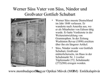 Werner Süss Vater von Süss, Nándor und
       Großvater Gottlieb Schubart
                          •   Werner Süss musste Deutschland
                              im Jahr 1848 verlassen. Er
                              wanderte nach Amerika aus, wo
                              er als Mitarbeiter von Edison tätig
                              wurde. Er hatte Verdienste in der
                              Weitereintwicklung von
                              Grammophon. In der Zeitung
                              Washinton Revue (1898) erschien
                              über ihn ein längerer Artikel.
                          •   Süss, Nándor wurde von Gottlieb
                              Schubart, Großvater
                              mütterlicherseits, im Haus in der
                              Schuhmarkt Nr. 1 (vorher
                              Töpfermarkt 272, Schuhmarkt
                              (272)288) erzogen worden.

www.mombudapest.hu
               Magyar Optikai Művek (MOM) Emlékalapítván
                                      8
 