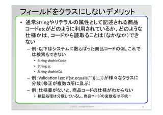フィールドをクラスにしないデメリット	
&bull;  通常Stringやリテラルの属性として記述される商品
   コードetcがどのように利用されているか、どのような
   仕様かは、コードから読取ることは（なかなか）でき
   ない	
 &nbsp;
 &ndash;  例：以下はシステムに散らばった商品コードの例。これで
    は検索もできない	
 &nbsp;
    &bull;  String	
 &nbsp;shohinCode	
 &nbsp;
    &bull;  String	
 &nbsp;sc	
 &nbsp;
    &bull;  String	
 &nbsp;shohinCd	
 &nbsp;
 &ndash;  例：ValidaYon（ex:	
 &nbsp;if(sc.equals("")){...}）が様々なクラスに
    分散（修正が複数カ所に及ぶ）	
 &nbsp;
 &ndash;  例：仕様書がないと、商品コードの仕様がわからない	
 &nbsp;
    &bull;  検証処理は分散しているし、商品コードの変数名は不統一	
 &nbsp;

                                  (c)2012	
 &nbsp;	
 &nbsp;Starlight&Storm	
 &nbsp;   11	
 