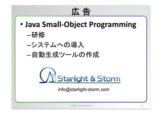 広 告	
&bull;  Java	
 &nbsp;Small-&shy;‐Object	
 &nbsp;Programming	
 &nbsp;
  &ndash; 研修	
 &nbsp;
  &ndash; システムへの導入	
 &nbsp;
  &ndash; 自動生成ツールの作成	



              info@starlight-storm.com	


                   (c)2012	
 &nbsp;	
 &nbsp;Starlight&Storm	
 &nbsp;   23	
 &nbsp;
 