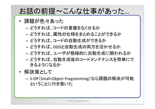 お話の前提              こんな仕事があった&hellip;	
&bull;  課題が色々あった	
 &nbsp;
  &ndash;  どうすれば、コードの重複をなくせるか	
 &nbsp;
  &ndash;  どうすれば、属性の仕様をまとめることができるか	
 &nbsp;
  &ndash;  どうすれば、コードの自動生成ができるか	
 &nbsp;
  &ndash;  どうすれば、DDDと自動生成の両方を活かせるか	
 &nbsp;
  &ndash;  どうすれば、ユーザが積極的に自動生成に関われるか	
 &nbsp;
  &ndash;  どうすれば、自動生成後のコードメンテナンスを簡単にで
     きるようになるか	
 &nbsp;
&bull;  解決策として	
 &nbsp;
  &ndash;  S-&shy;‐OP（Small-&shy;‐Object	
 &nbsp;Programming）なら課題の解決が可能
     ということに行き着いた	
 &nbsp;


                     (c)2012	
 &nbsp;	
 &nbsp;Starlight&Storm	
 &nbsp;   3	
 &nbsp;
 