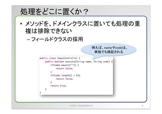 処理をどこに置くか？	
&bull;  メソッドを、ドメインクラスに置いても処理の重
   複は排除できない	
 &nbsp;
 &ndash;  フィールドクラスの採用	
 &nbsp;
                                             例えば、nameやcodeは、
                                              単独でも検証される	




              (c)2012	
 &nbsp;	
 &nbsp;Starlight&Storm	
 &nbsp;               8	
 