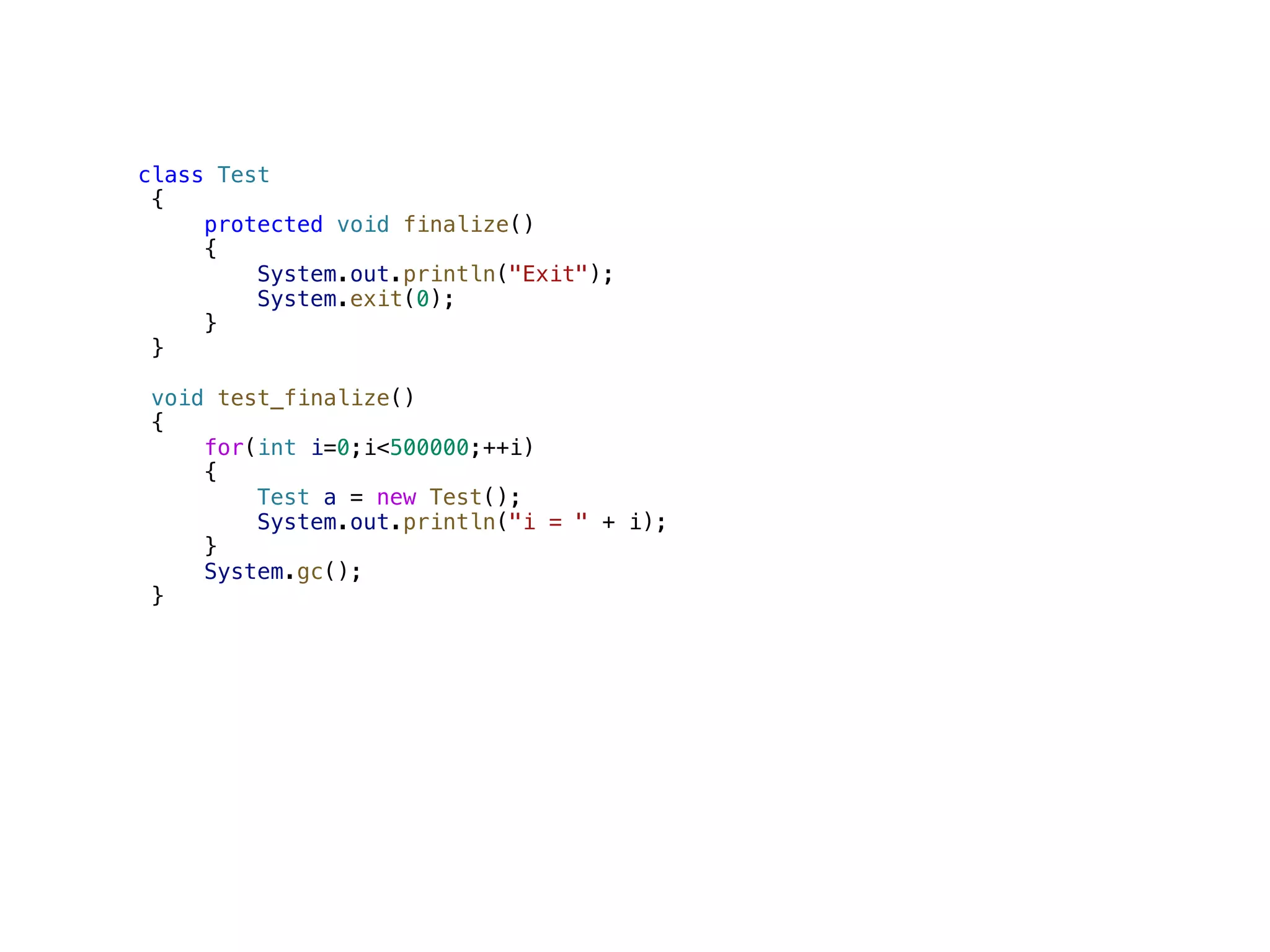class Test { protected void finalize() { System.out.println("Exit"); System.exit(0); } } void test_finalize() { for(int i=0;i<500000;++i) { Test a = new Test(); System.out.println("i = " + i); } System.gc(); } 
