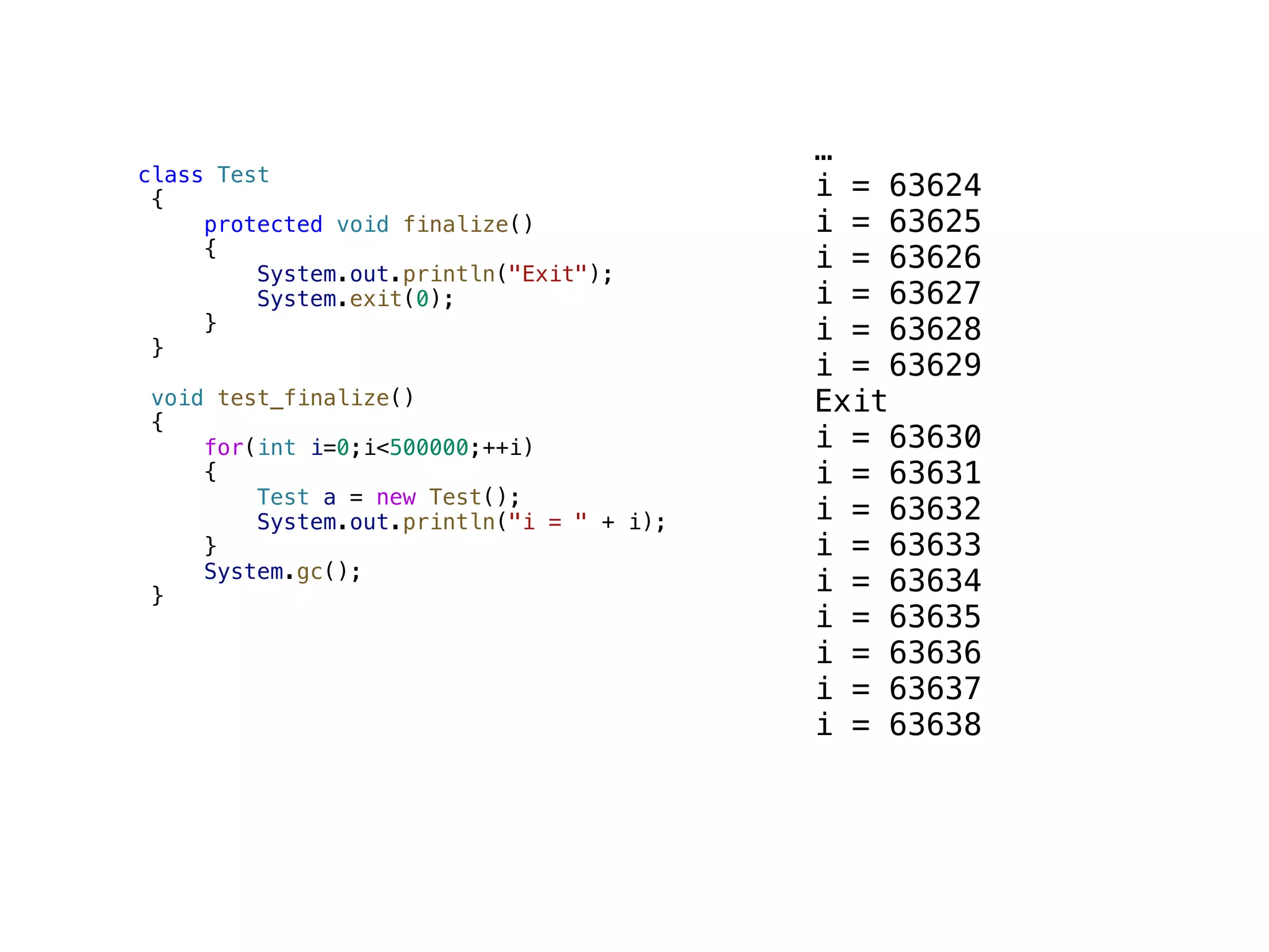 class Test { protected void finalize() { System.out.println("Exit"); System.exit(0); } } void test_finalize() { for(int i=0;i<500000;++i) { Test a = new Test(); System.out.println("i = " + i); } System.gc(); } … i = 63624 i = 63625 i = 63626 i = 63627 i = 63628 i = 63629 Exit i = 63630 i = 63631 i = 63632 i = 63633 i = 63634 i = 63635 i = 63636 i = 63637 i = 63638 