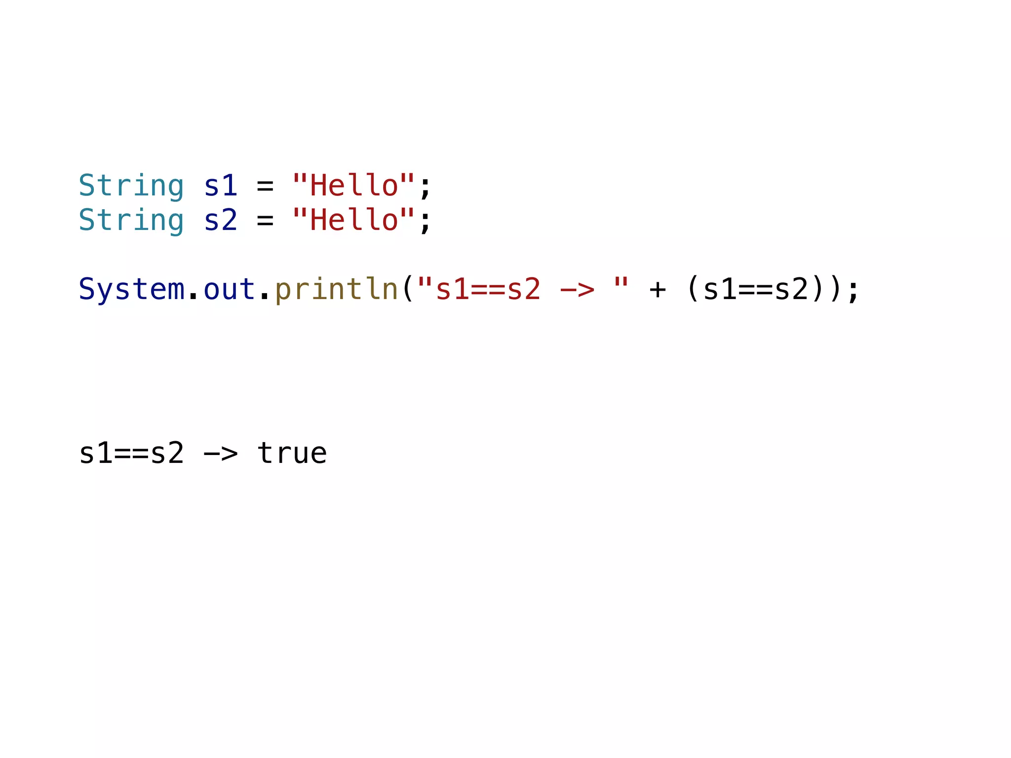 String s1 = "Hello"; String s2 = "Hello"; System.out.println("s1==s2 -> " + (s1==s2)); s1==s2 -> true 