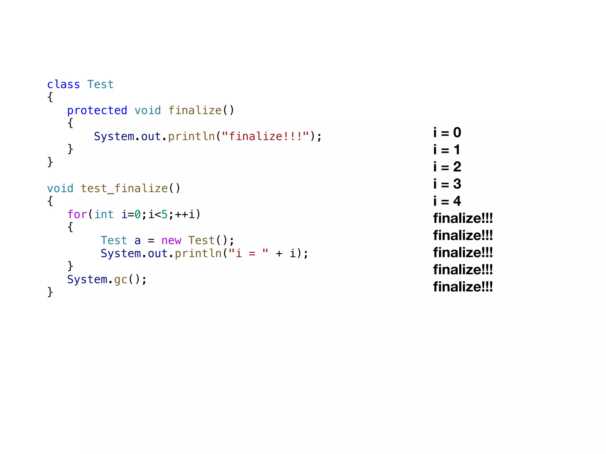 class Test { protected void finalize() { System.out.println("finalize!!!"); } } void test_finalize() { for(int i=0;i<5;++i) { Test a = new Test(); System.out.println("i = " + i); } System.gc(); } i = 0 i = 1 i = 2 i = 3 i = 4 ﬁnalize!!! ﬁnalize!!! ﬁnalize!!! ﬁnalize!!! ﬁnalize!!! 