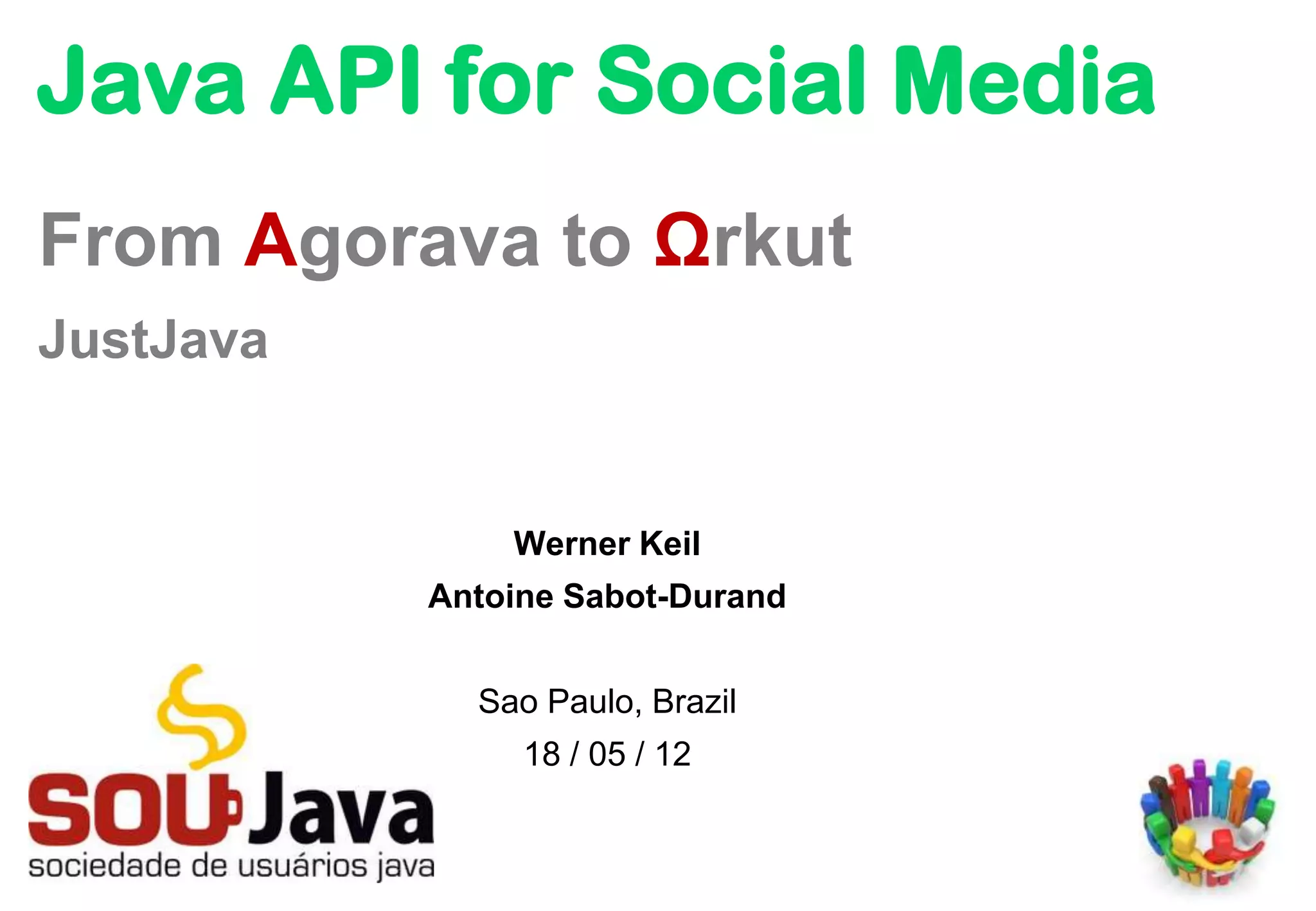 Java API for Social Media
From Agorava to Ωrkut
JustJava


               Werner Keil
           Antoine Sabot-Durand


             Sao Paulo, Brazil
                18 / 05 / 12
 
