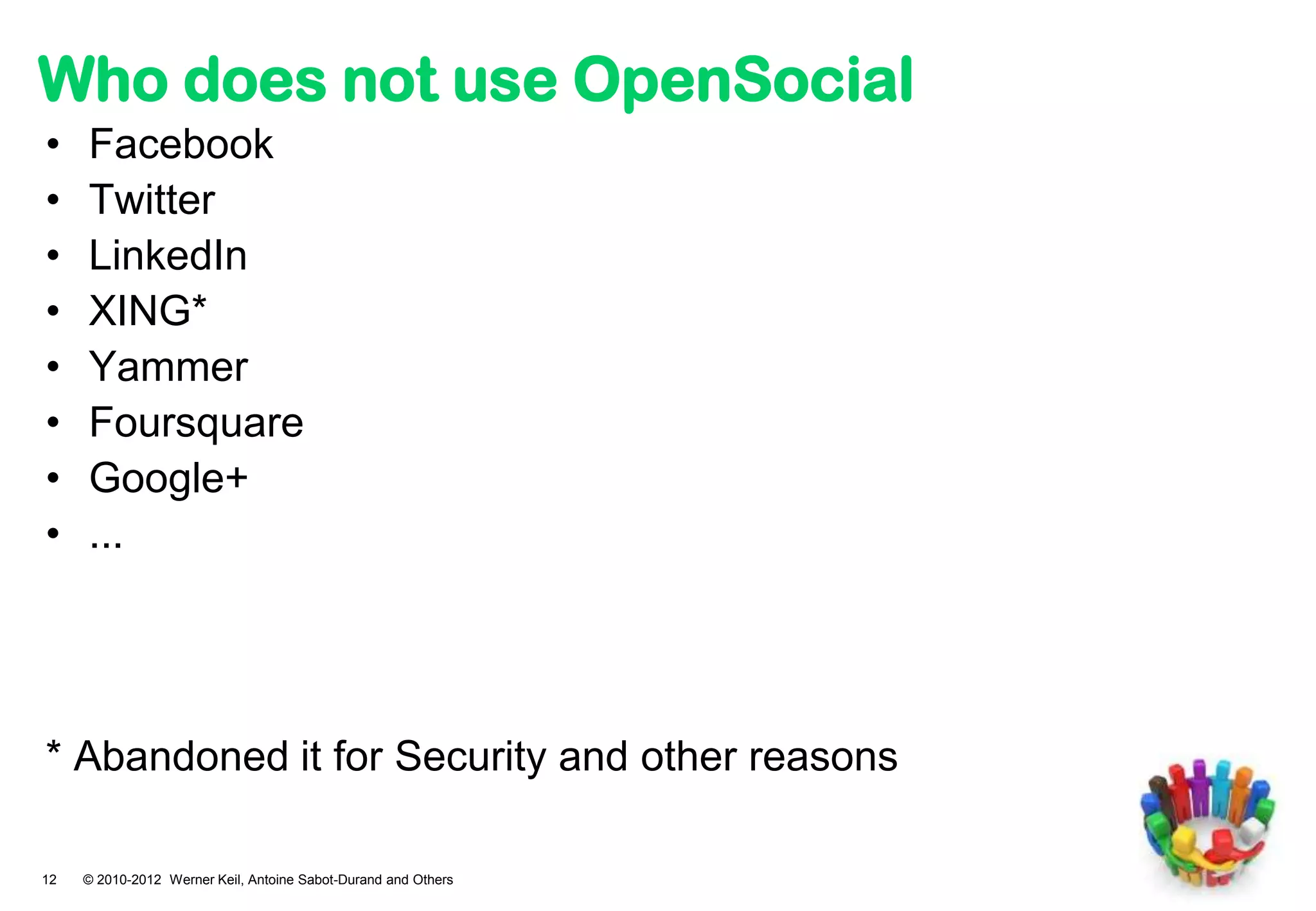 Who does not use OpenSocial
•    Facebook
•    Twitter
•    LinkedIn
•    XING*
•    Yammer
•    Foursquare
•    Google+
•    ...




* Abandoned it for Security and other reasons

12   © 2010-2012 Werner Keil, Antoine Sabot-Durand and Others
 