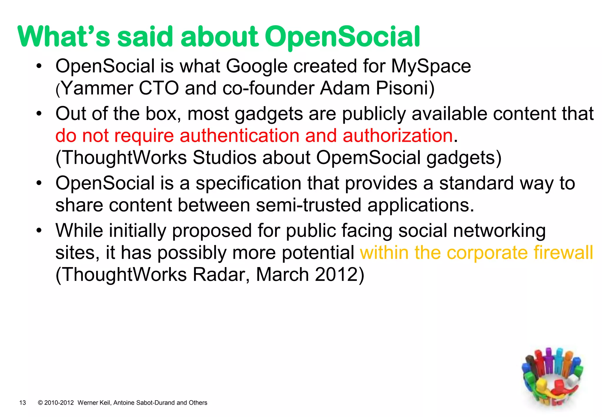 What’s said about OpenSocial
     • OpenSocial is what Google created for MySpace
       (Yammer CTO and co-founder Adam Pisoni)
     • Out of the box, most gadgets are publicly available content that
       do not require authentication and authorization.
       (ThoughtWorks Studios about OpemSocial gadgets)
     • OpenSocial is a specification that provides a standard way to
       share content between semi-trusted applications.
     • While initially proposed for public facing social networking
       sites, it has possibly more potential within the corporate firewall
       (ThoughtWorks Radar, March 2012)




13   © 2010-2012 Werner Keil, Antoine Sabot-Durand and Others
 