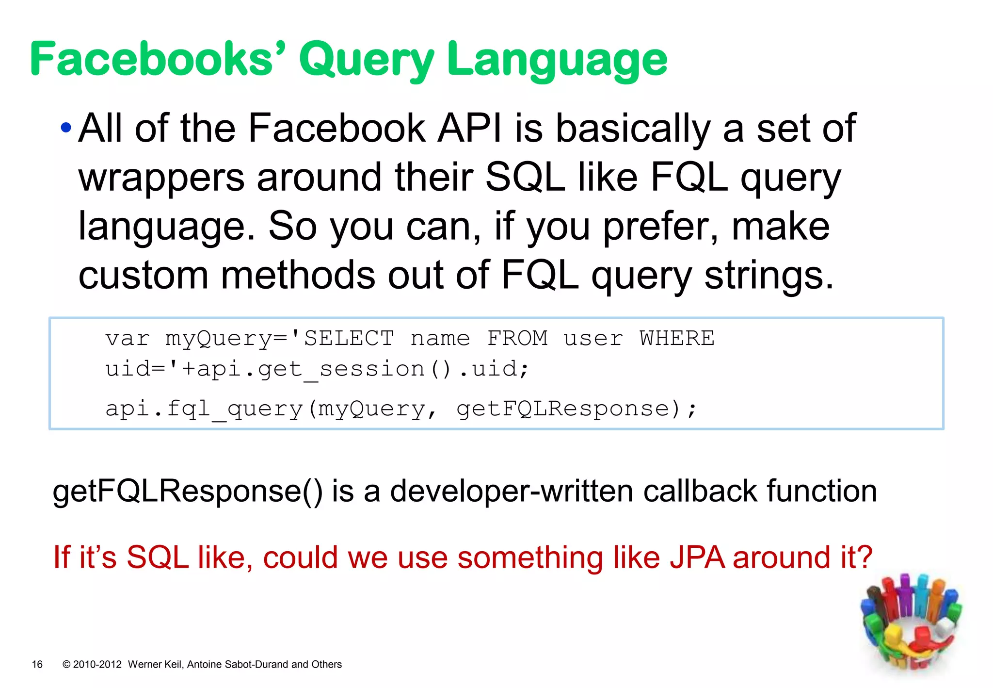 Facebooks’ Query Language
     • All of the Facebook API is basically a set of
       wrappers around their SQL like FQL query
       language. So you can, if you prefer, make
       custom methods out of FQL query strings.
             var myQuery='SELECT name FROM user WHERE
             uid='+api.get_session().uid;
             api.fql_query(myQuery, getFQLResponse);


     getFQLResponse() is a developer-written callback function

     If it’s SQL like, could we use something like JPA around it?


16   © 2010-2012 Werner Keil, Antoine Sabot-Durand and Others
 