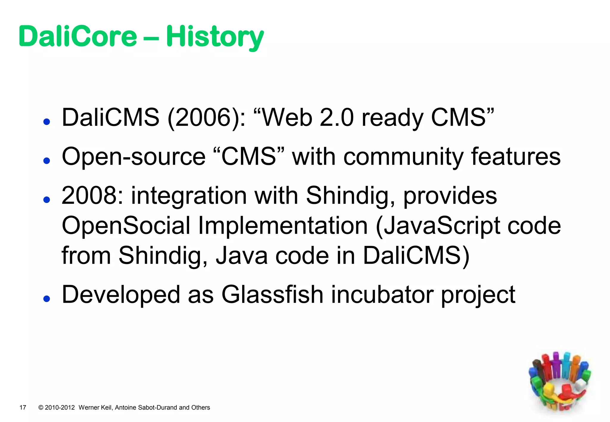 DaliCore – History

           DaliCMS (2006): “Web 2.0 ready CMS”
           Open-source “CMS” with community features
           2008: integration with Shindig, provides
            OpenSocial Implementation (JavaScript code
            from Shindig, Java code in DaliCMS)
           Developed as Glassfish incubator project



17   © 2010-2012 Werner Keil, Antoine Sabot-Durand and Others
 