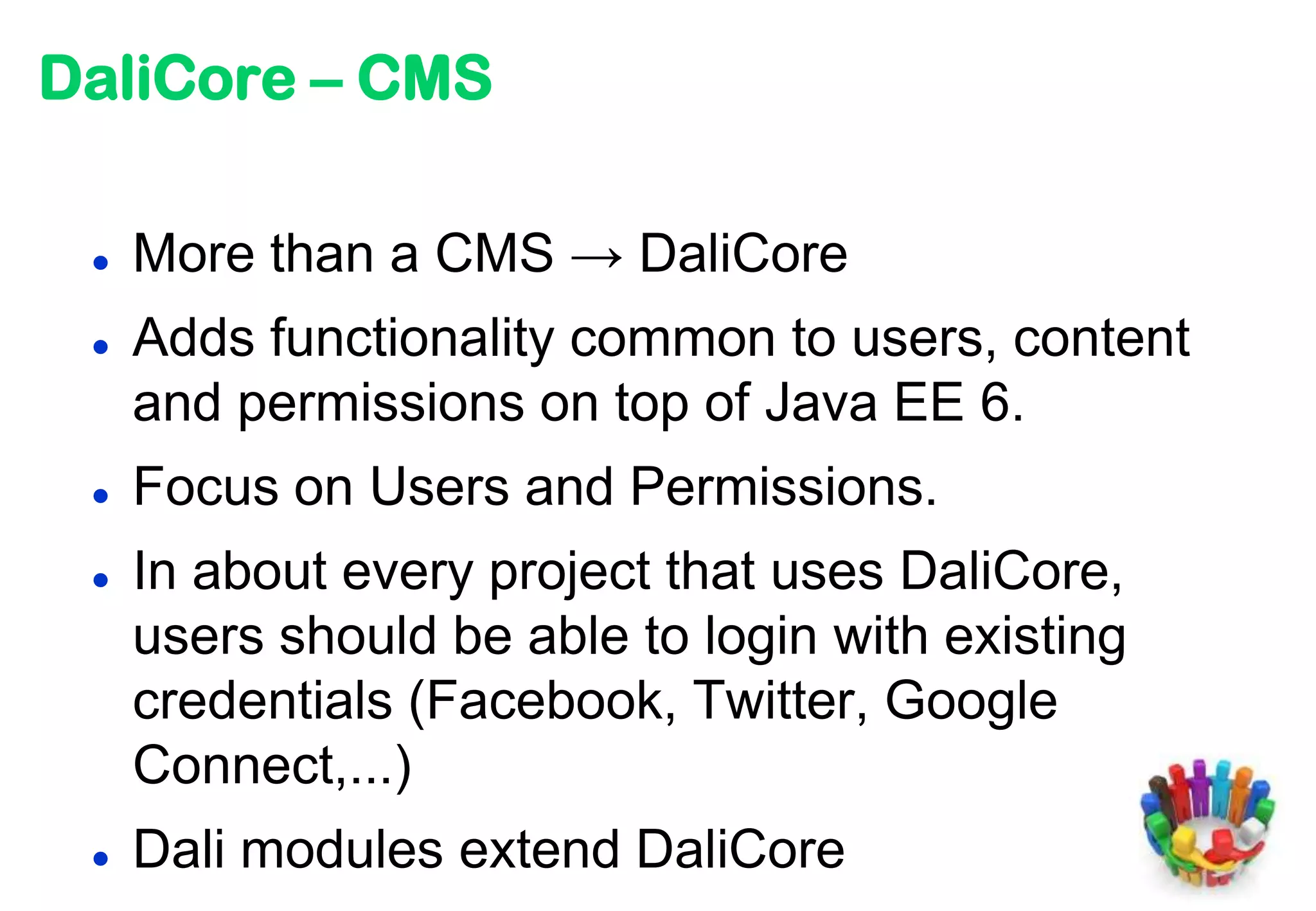 DaliCore – CMS

    More than a CMS → DaliCore
    Adds functionality common to users, content
     and permissions on top of Java EE 6.
    Focus on Users and Permissions.
    In about every project that uses DaliCore,
     users should be able to login with existing
     credentials (Facebook, Twitter, Google
     Connect,...)
    Dali modules extend DaliCore
 