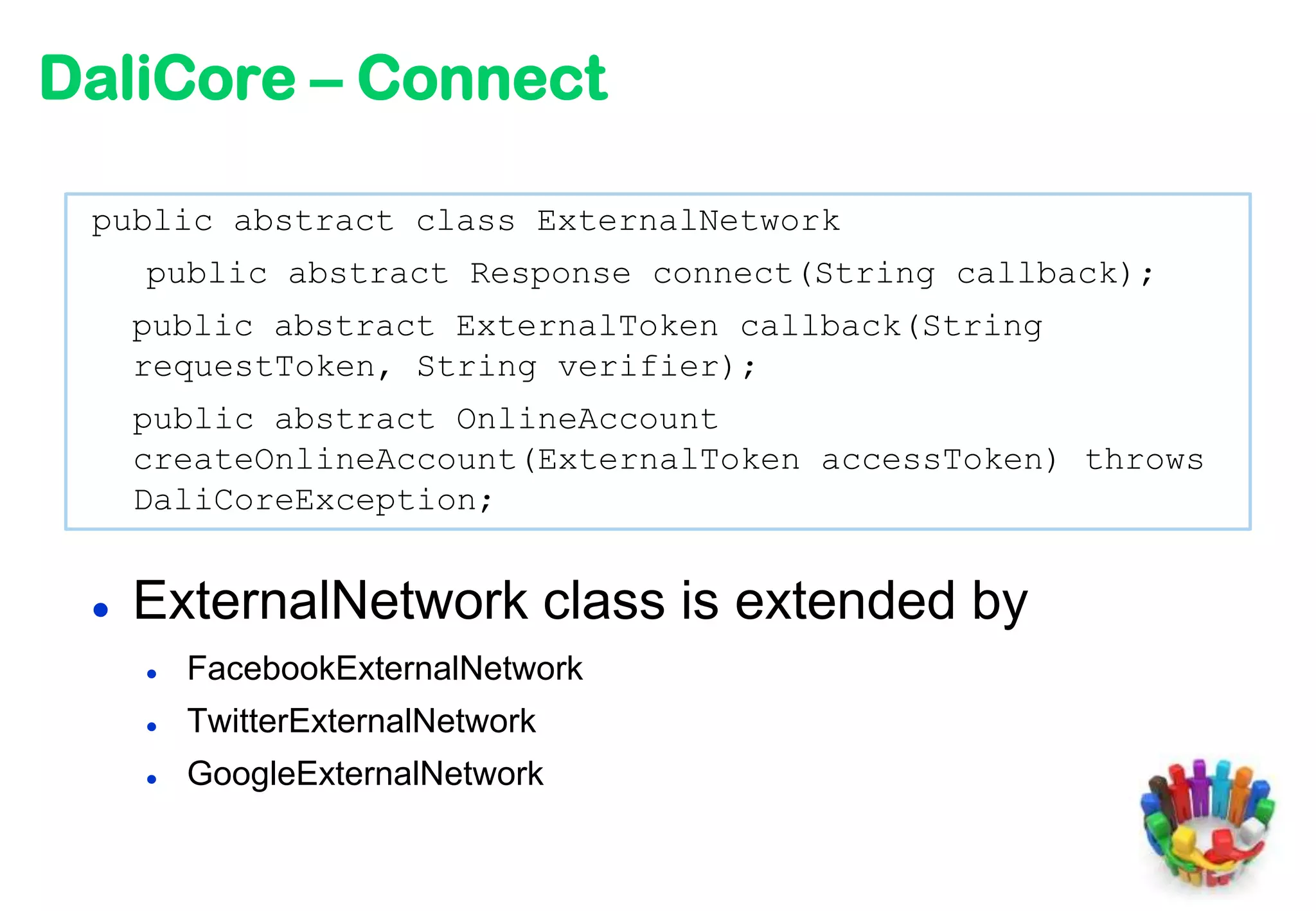 DaliCore – Connect

 public abstract class ExternalNetwork
     public abstract Response connect(String callback);
     public abstract ExternalToken callback(String
     requestToken, String verifier);
     public abstract OnlineAccount
     createOnlineAccount(ExternalToken accessToken) throws
     DaliCoreException;


    ExternalNetwork class is extended by
        FacebookExternalNetwork
        TwitterExternalNetwork
        GoogleExternalNetwork
 
