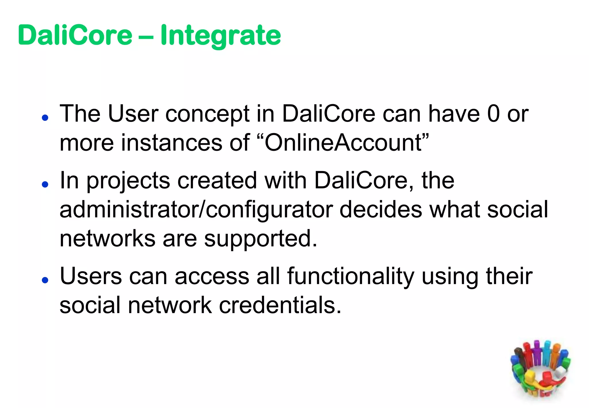 DaliCore – Integrate

    The User concept in DaliCore can have 0 or
     more instances of “OnlineAccount”
    In projects created with DaliCore, the
     administrator/configurator decides what social
     networks are supported.
    Users can access all functionality using their
     social network credentials.
 
