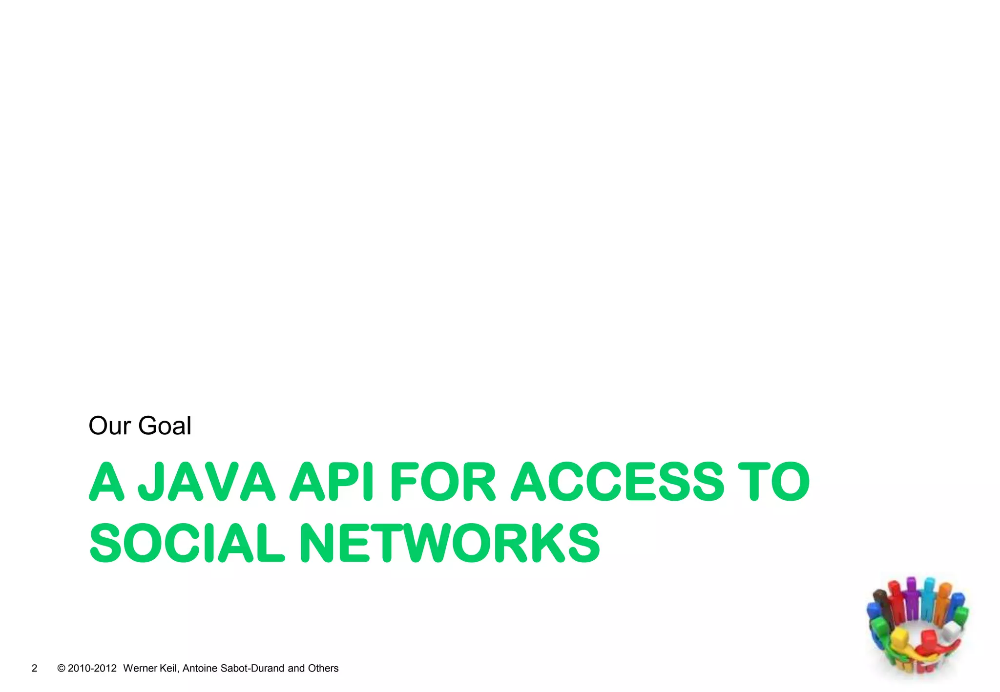 Our Goal

          A JAVA API FOR ACCESS TO
          SOCIAL NETWORKS

2   © 2010-2012 Werner Keil, Antoine Sabot-Durand and Others
 