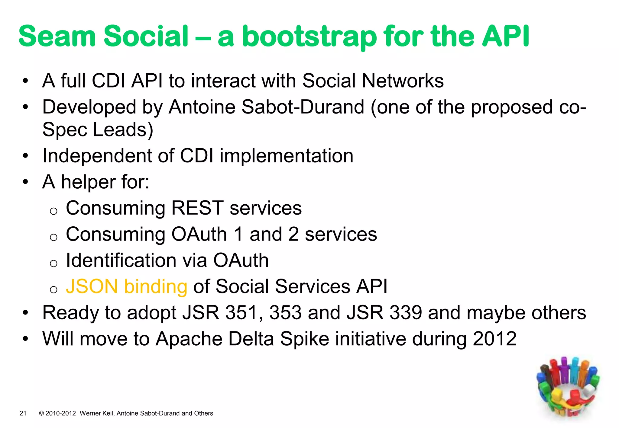 Seam Social – a bootstrap for the API
• A full CDI API to interact with Social Networks
• Developed by Antoine Sabot-Durand (one of the proposed co-
  Spec Leads)
• Independent of CDI implementation
• A helper for:
   o Consuming REST services
   o Consuming OAuth 1 and 2 services
   o Identification via OAuth
   o JSON binding of Social Services API
• Ready to adopt JSR 351, 353 and JSR 339 and maybe others
• Will move to Apache Delta Spike initiative during 2012


21   © 2010-2012 Werner Keil, Antoine Sabot-Durand and Others
 