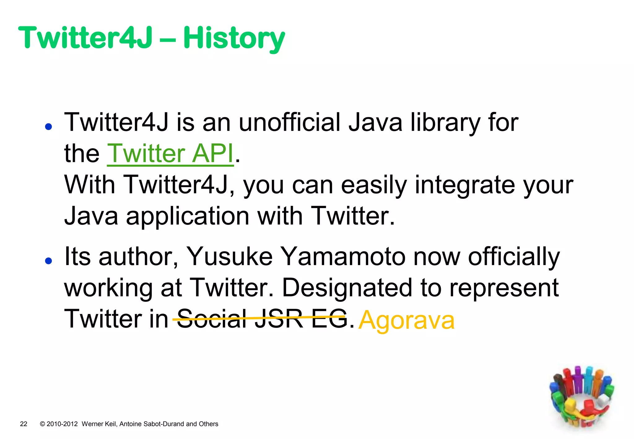 Twitter4J – History

           Twitter4J is an unofficial Java library for
            the Twitter API.
            With Twitter4J, you can easily integrate your
            Java application with Twitter.
           Its author, Yusuke Yamamoto now officially
            working at Twitter. Designated to represent
            Twitter in Social JSR EG. Agorava


22   © 2010-2012 Werner Keil, Antoine Sabot-Durand and Others
 