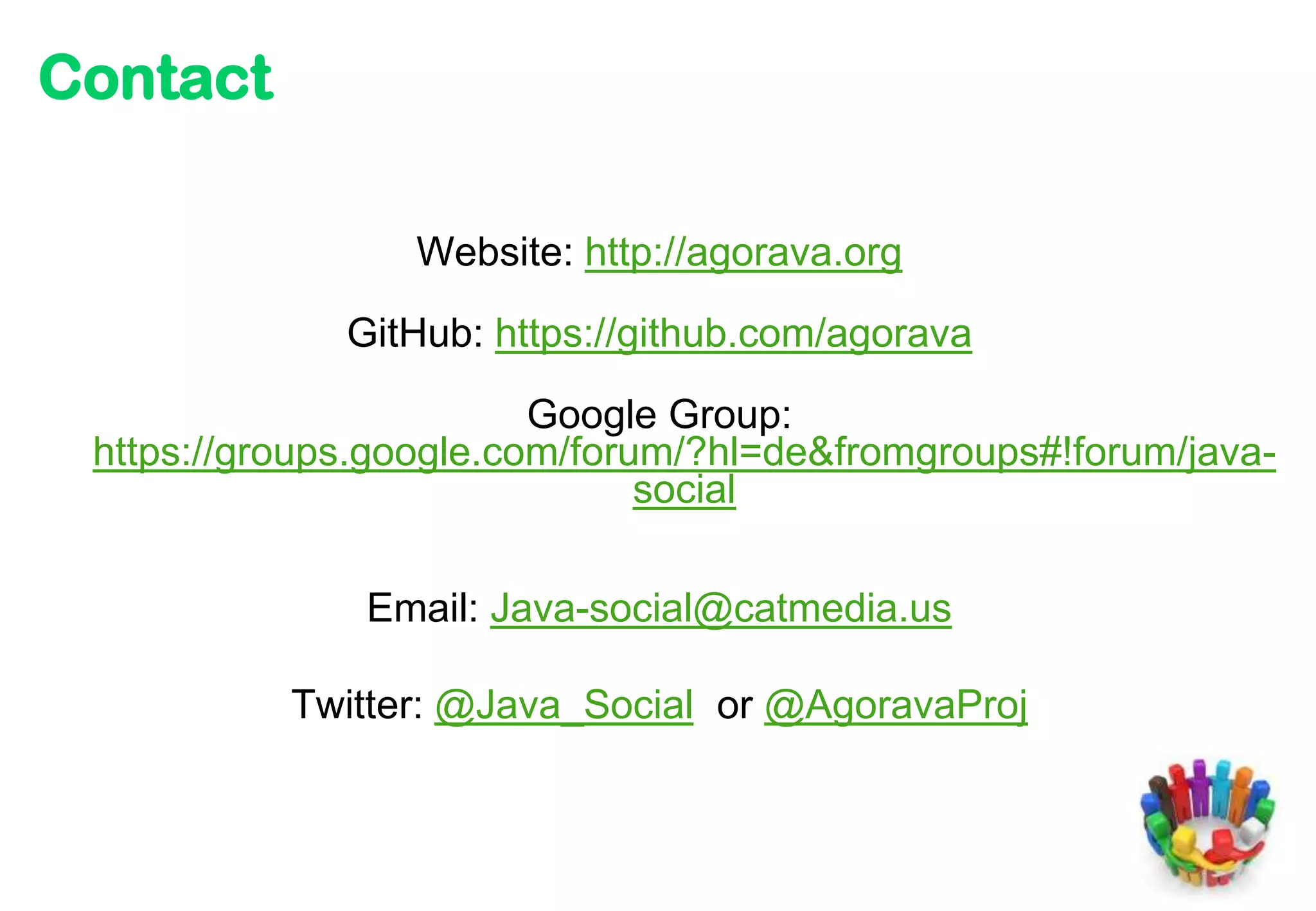 Contact

                 Website: http://agorava.org

              GitHub: https://github.com/agorava

                         Google Group:
 https://groups.google.com/forum/?hl=de&fromgroups#!forum/java-
                               social

               Email: Java-social@catmedia.us

           Twitter: @Java_Social or @AgoravaProj
 