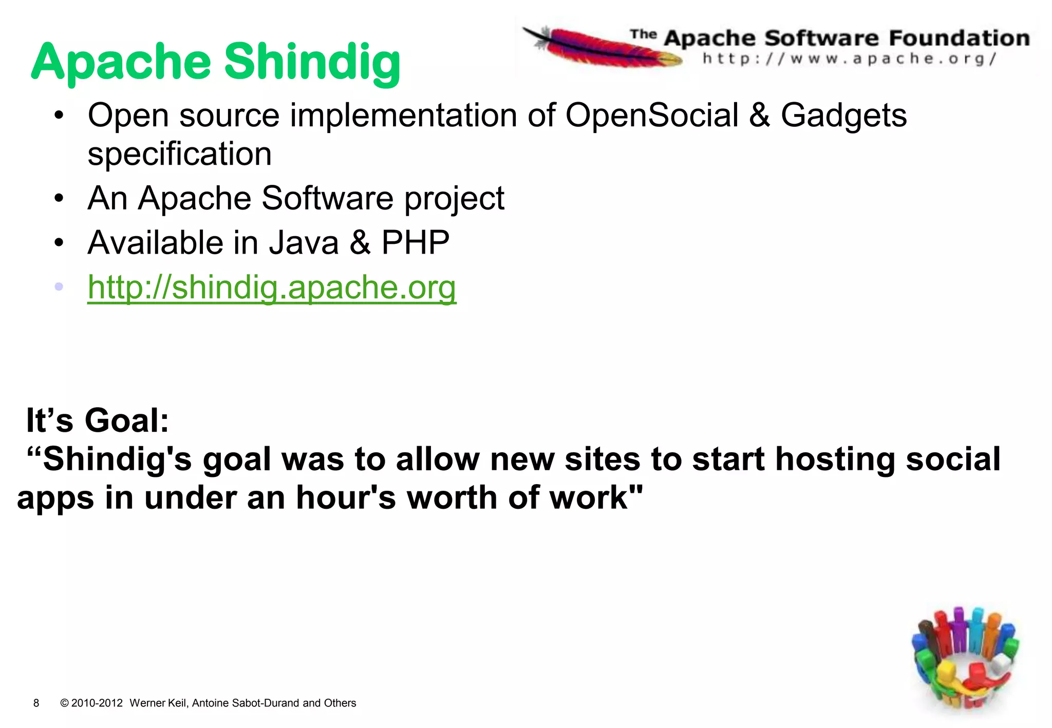 Apache Shindig
     • Open source implementation of OpenSocial & Gadgets
       specification
     • An Apache Software project
     • Available in Java & PHP
     • http://shindig.apache.org


It’s Goal:
“Shindig's goal was to allow new sites to start hosting social
apps in under an hour's worth of work"




 8   © 2010-2012 Werner Keil, Antoine Sabot-Durand and Others
 