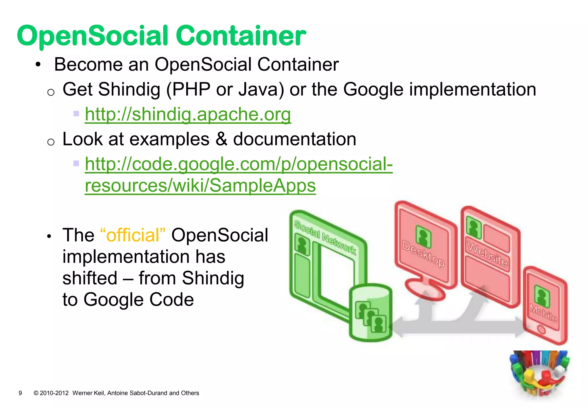 OpenSocial Container
    • Become an OpenSocial Container
     o Get Shindig (PHP or Java) or the Google implementation
         http://shindig.apache.org
     o Look at examples & documentation
         http://code.google.com/p/opensocial-
          resources/wiki/SampleApps

        •    The “official” OpenSocial
             implementation has
             shifted – from Shindig
             to Google Code



9   © 2010-2012 Werner Keil, Antoine Sabot-Durand and Others
 