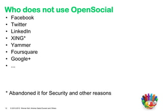Who does not use OpenSocial
•    Facebook
•    Twitter
•    LinkedIn
•    XING*
•    Yammer
•    Foursquare
•    Google+
•    ...




* Abandoned it for Security and other reasons

12   © 2010-2012 Werner Keil, Antoine Sabot-Durand and Others
 