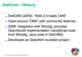DaliCore – History

           DaliCMS (2006): “Web 2.0 ready CMS”
           Open-source “CMS” with community features
           2008: integration with Shindig, provides
            OpenSocial Implementation (JavaScript code
            from Shindig, Java code in DaliCMS)
           Developed as Glassfish incubator project



17   © 2010-2012 Werner Keil, Antoine Sabot-Durand and Others
 