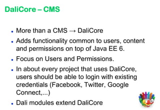 DaliCore – CMS

    More than a CMS → DaliCore
    Adds functionality common to users, content
     and permissions on top of Java EE 6.
    Focus on Users and Permissions.
    In about every project that uses DaliCore,
     users should be able to login with existing
     credentials (Facebook, Twitter, Google
     Connect,...)
    Dali modules extend DaliCore
 