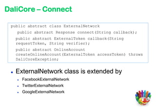 DaliCore – Connect

 public abstract class ExternalNetwork
     public abstract Response connect(String callback);
     public abstract ExternalToken callback(String
     requestToken, String verifier);
     public abstract OnlineAccount
     createOnlineAccount(ExternalToken accessToken) throws
     DaliCoreException;


    ExternalNetwork class is extended by
        FacebookExternalNetwork
        TwitterExternalNetwork
        GoogleExternalNetwork
 
