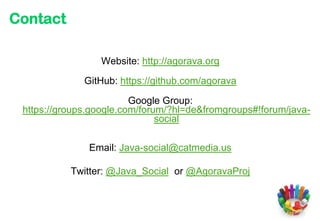 Contact

                 Website: http://agorava.org

              GitHub: https://github.com/agorava

                         Google Group:
 https://groups.google.com/forum/?hl=de&fromgroups#!forum/java-
                               social

               Email: Java-social@catmedia.us

           Twitter: @Java_Social or @AgoravaProj
 