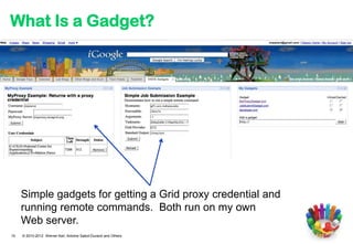 What Is a Gadget?




     Simple gadgets for getting a Grid proxy credential and
     running remote commands. Both run on my own
     Web server.
10   © 2010-2012 Werner Keil, Antoine Sabot-Durand and Others
 