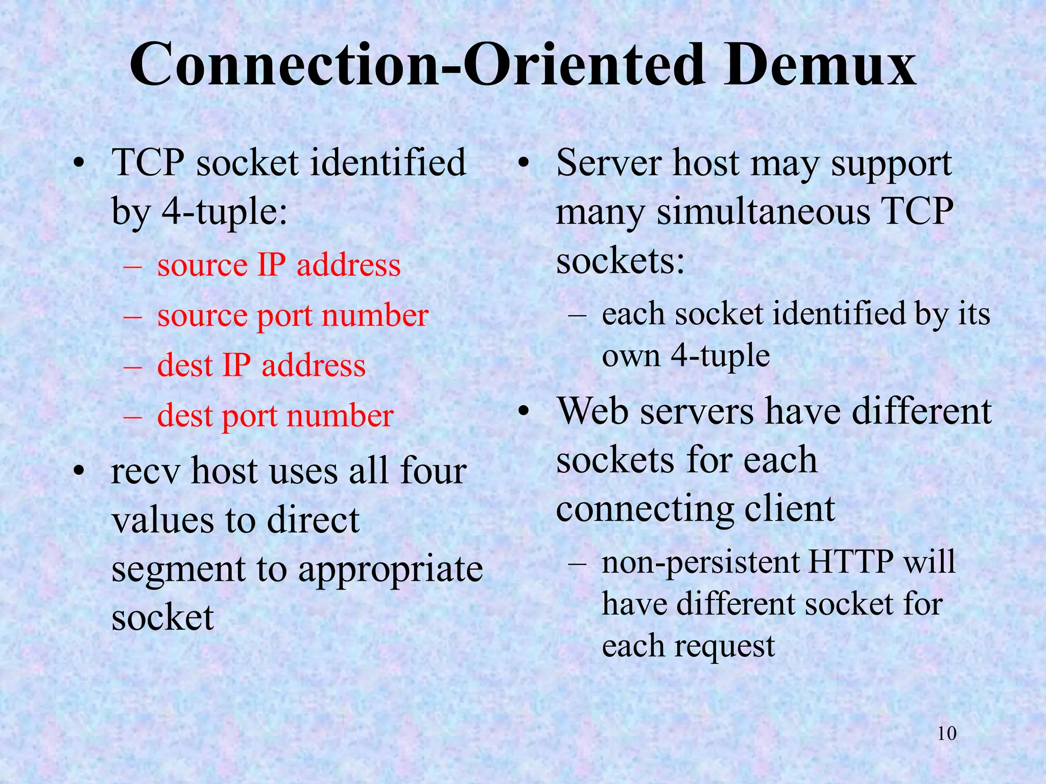 10
Connection-Oriented Demux
• TCP socket identified
by 4-tuple:
– source IP address
– source port number
– dest IP address
– dest port number
• recv host uses all four
values to direct
segment to appropriate
socket
• Server host may support
many simultaneous TCP
sockets:
– each socket identified by its
own 4-tuple
• Web servers have different
sockets for each
connecting client
– non-persistent HTTP will
have different socket for
each request
 