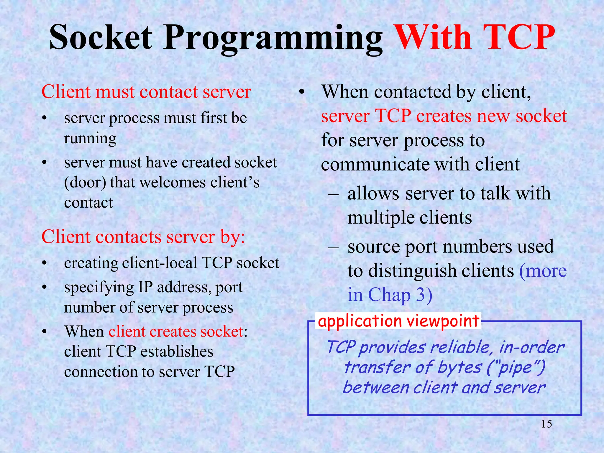 15
Socket Programming With TCP
Client must contact server
• server process must first be
running
• server must have created socket
(door) that welcomes client’s
contact
Client contacts server by:
• creating client-local TCP socket
• specifying IP address, port
number of server process
• When client creates socket:
client TCP establishes
connection to server TCP
• When contacted by client,
server TCP creates new socket
for server process to
communicate with client
– allows server to talk with
multiple clients
– source port numbers used
to distinguish clients (more
in Chap 3)
TCP provides reliable, in-order
transfer of bytes (“pipe”)
between client and server
application viewpoint
 