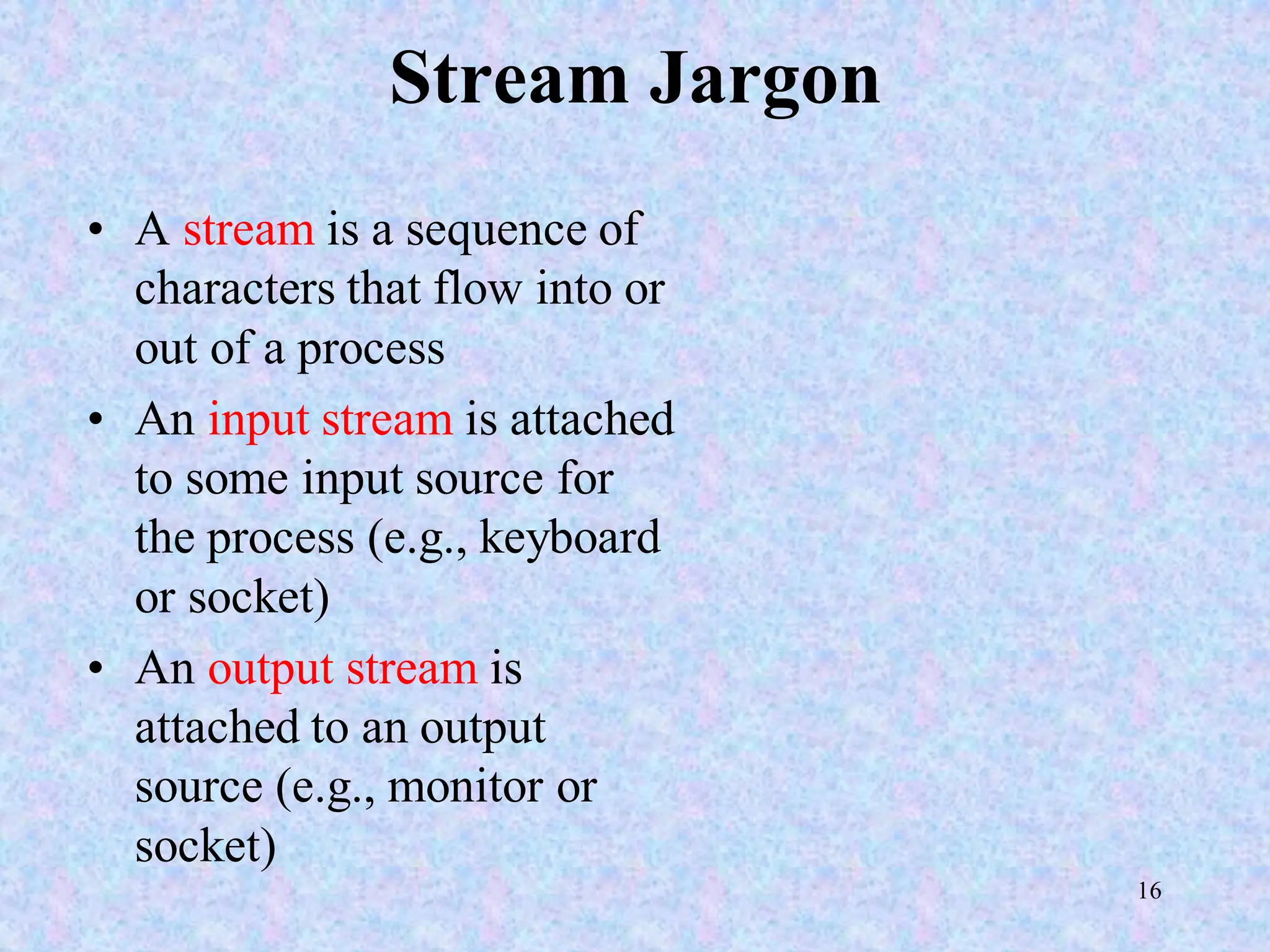 16
Stream Jargon
• A stream is a sequence of
characters that flow into or
out of a process
• An input stream is attached
to some input source for
the process (e.g., keyboard
or socket)
• An output stream is
attached to an output
source (e.g., monitor or
socket)
 