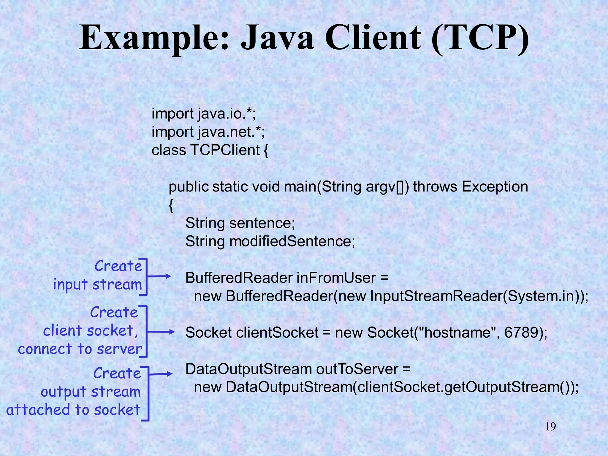 19
Example: Java Client (TCP)
import java.io.*;
import java.net.*;
class TCPClient {
public static void main(String argv[]) throws Exception
{
String sentence;
String modifiedSentence;
BufferedReader inFromUser =
new BufferedReader(new InputStreamReader(System.in));
Socket clientSocket = new Socket("hostname", 6789);
DataOutputStream outToServer =
new DataOutputStream(clientSocket.getOutputStream());
Create
input stream
Create
client socket,
connect to server
Create
output stream
attached to socket
 