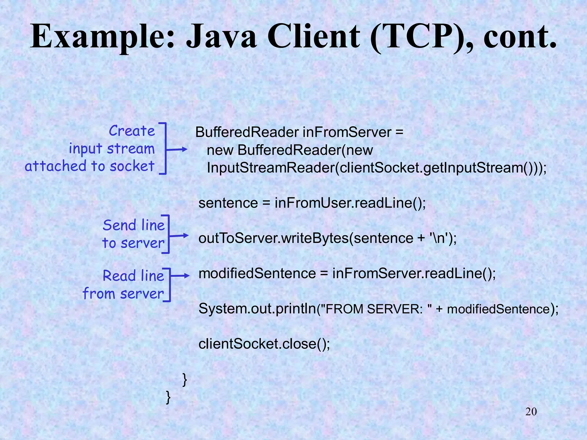 20
Example: Java Client (TCP), cont.
BufferedReader inFromServer =
new BufferedReader(new
InputStreamReader(clientSocket.getInputStream()));
sentence = inFromUser.readLine();
outToServer.writeBytes(sentence + 'n');
modifiedSentence = inFromServer.readLine();
System.out.println("FROM SERVER: " + modifiedSentence);
clientSocket.close();
}
}
Create
input stream
attached to socket
Send line
to server
Read line
from server
 