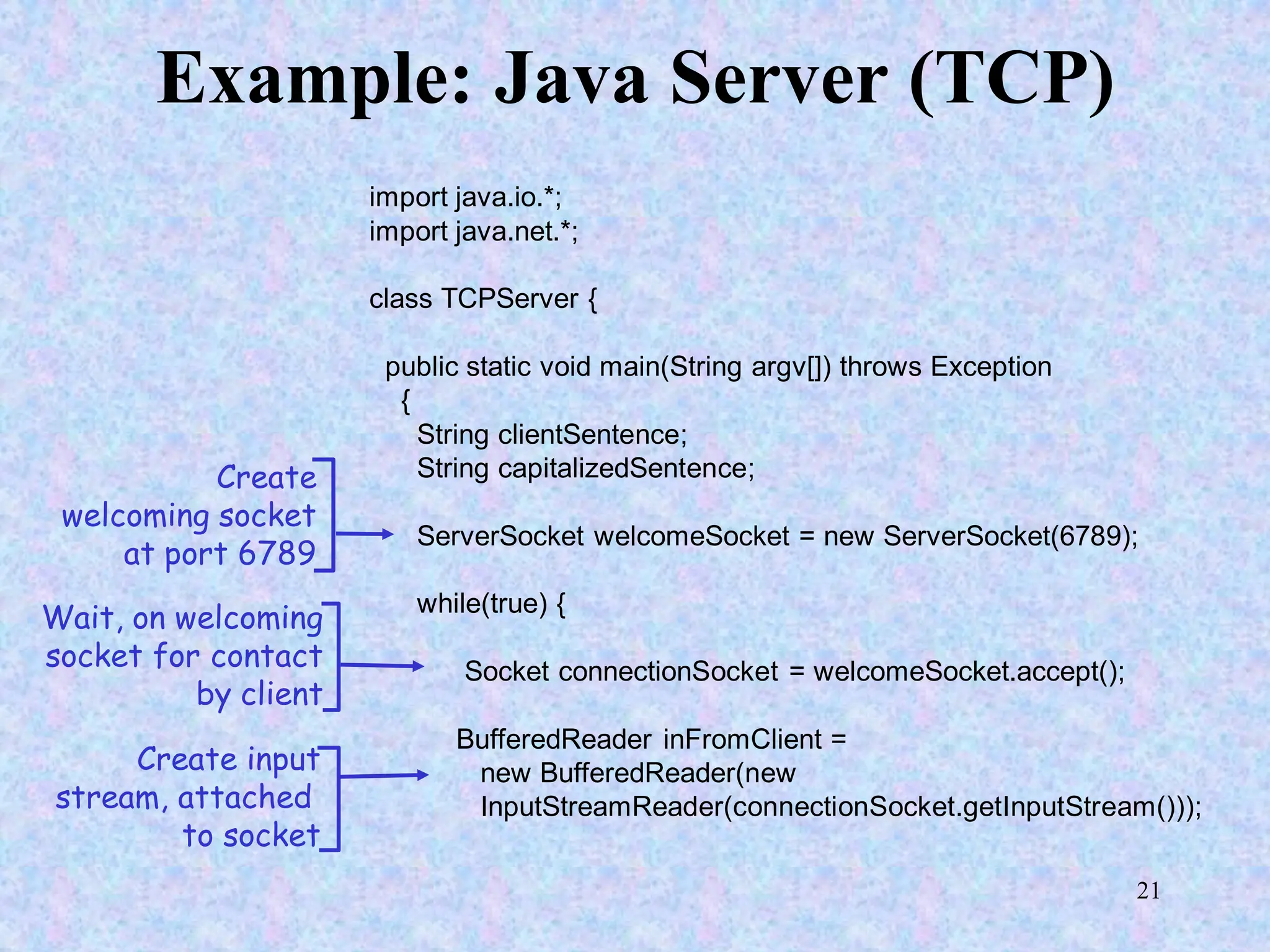 21
Example: Java Server (TCP)
import java.io.*;
import java.net.*;
class TCPServer {
public static void main(String argv[]) throws Exception
{
String clientSentence;
String capitalizedSentence;
ServerSocket welcomeSocket = new ServerSocket(6789);
while(true) {
Socket connectionSocket = welcomeSocket.accept();
BufferedReader inFromClient =
new BufferedReader(new
InputStreamReader(connectionSocket.getInputStream()));
Create
welcoming socket
at port 6789
Wait, on welcoming
socket for contact
by client
Create input
stream, attached
to socket
 